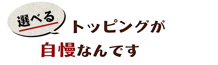 選べるトッピングが自慢なんです