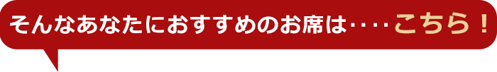 そんなあなたにおすすめのお席は‥‥こちら！